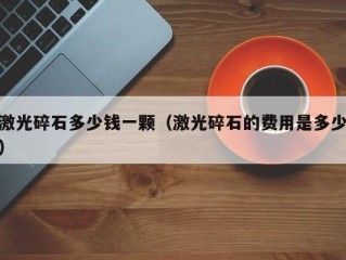 激光碎石多少钱一颗（激光碎石的费用是多少）