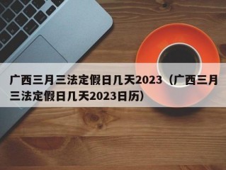 广西三月三法定假日几天2023（广西三月三法定假日几天2023日历）