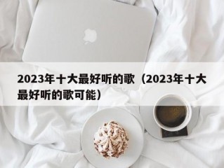 2023年十大最好听的歌（2023年十大最好听的歌可能）