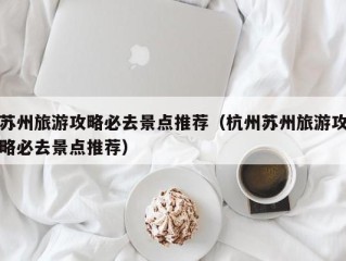 苏州旅游攻略必去景点推荐（杭州苏州旅游攻略必去景点推荐）