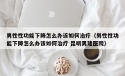 男性性功能下降怎么办该如何治疗（男性性功能下降怎么办该如何治疗 昆明男建医院）