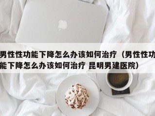 男性性功能下降怎么办该如何治疗（男性性功能下降怎么办该如何治疗 昆明男建医院）