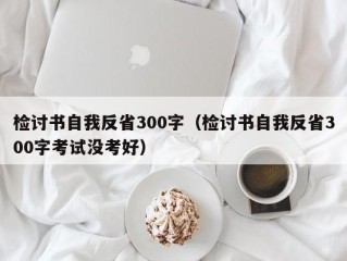 检讨书自我反省300字（检讨书自我反省300字考试没考好）