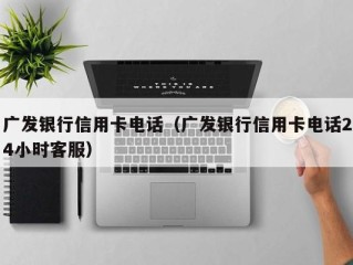 广发银行信用卡电话（广发银行信用卡电话24小时客服）