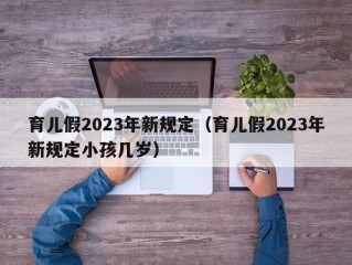 育儿假2023年新规定（育儿假2023年新规定小孩几岁）