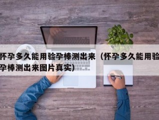 怀孕多久能用验孕棒测出来（怀孕多久能用验孕棒测出来图片真实）