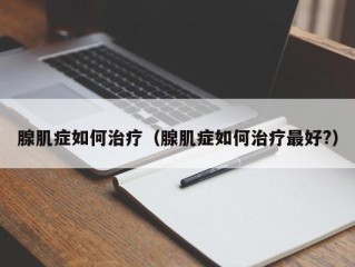 腺肌症如何治疗（腺肌症如何治疗最好?）