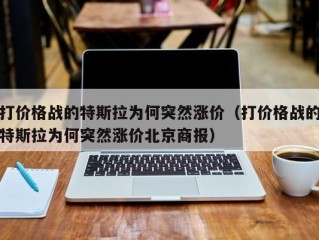 打价格战的特斯拉为何突然涨价（打价格战的特斯拉为何突然涨价北京商报）