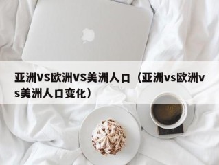 亚洲VS欧洲VS美洲人口（亚洲vs欧洲vs美洲人口变化）