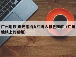 广州地铁:曝光偷拍女生与大叔已和解（广州地铁上的视频）