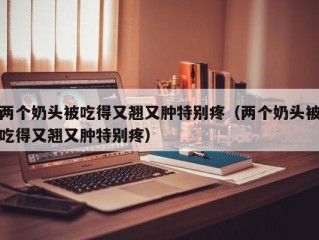 两个奶头被吃得又翘又肿特别疼（两个奶头被吃得又翘又肿特别疼）