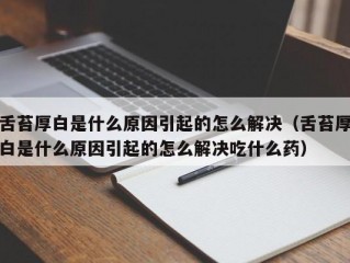 舌苔厚白是什么原因引起的怎么解决（舌苔厚白是什么原因引起的怎么解决吃什么药）