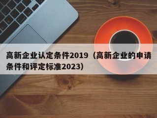 高新企业认定条件2019（高新企业的申请条件和评定标准2023）