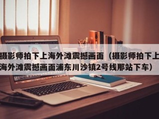 摄影师拍下上海外滩震撼画面（摄影师拍下上海外滩震撼画面浦东川沙镇2号线那站下车）