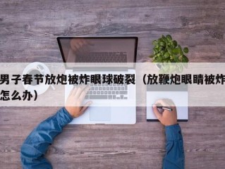 男子春节放炮被炸眼球破裂（放鞭炮眼睛被炸怎么办）