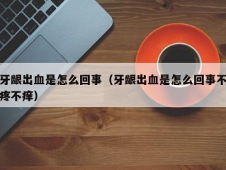 牙龈出血是怎么回事（牙龈出血是怎么回事不疼不痒）