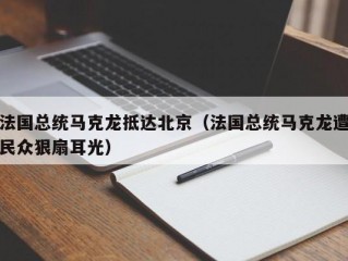 法国总统马克龙抵达北京（法国总统马克龙遭民众狠扇耳光）