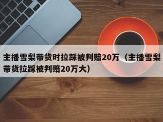 主播雪梨带货时拉踩被判赔20万（主播雪梨带货拉踩被判赔20万大）