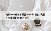 九价HPV疫苗扩龄至9-45岁（进口九价HPV疫苗扩龄至945岁）