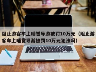 阻止游客车上睡觉导游被罚10万元（阻止游客车上睡觉导游被罚10万元犯法吗）