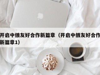 开启中俄友好合作新篇章（开启中俄友好合作新篇章1）