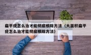 扁平疣怎么治才能彻底根除方法（大面积扁平疣怎么治才能彻底根除方法）