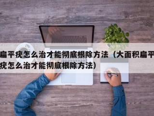 扁平疣怎么治才能彻底根除方法（大面积扁平疣怎么治才能彻底根除方法）