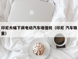 印尼大幅下调电动汽车增值税（印尼 汽车销量）