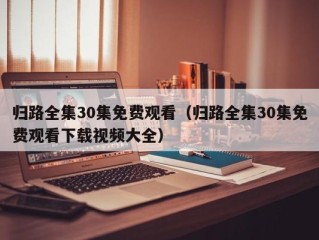 归路全集30集免费观看（归路全集30集免费观看下载视频大全）