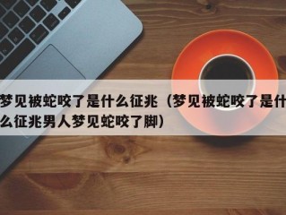 梦见被蛇咬了是什么征兆（梦见被蛇咬了是什么征兆男人梦见蛇咬了脚）