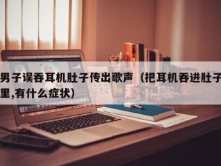 男子误吞耳机肚子传出歌声（把耳机吞进肚子里,有什么症状）