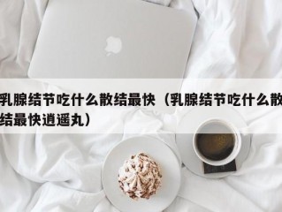 乳腺结节吃什么散结最快（乳腺结节吃什么散结最快逍遥丸）