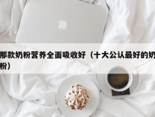 那款奶粉营养全面吸收好（十大公认最好的奶粉）