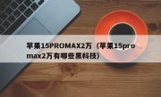 苹果15PROMAX2万（苹果15promax2万有哪些黑科技）