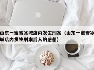 山东一蜜雪冰城店内发生刑案（山东一蜜雪冰城店内发生刑案后人的感想）