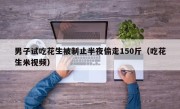 男子试吃花生被制止半夜偷走150斤（吃花生米视频）