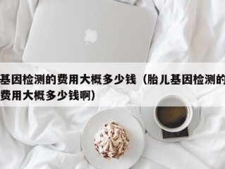 基因检测的费用大概多少钱（胎儿基因检测的费用大概多少钱啊）