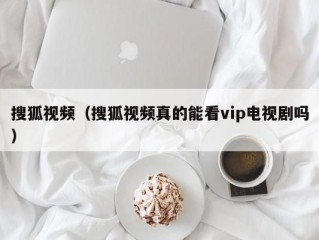 搜狐视频（搜狐视频真的能看vip电视剧吗）