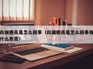 白细胞高是怎么回事（白细胞高是怎么回事有什么危害）