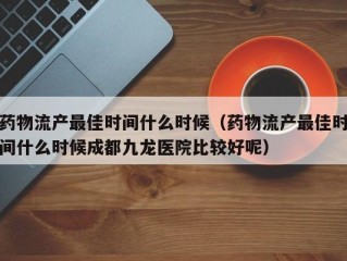 药物流产最佳时间什么时候（药物流产最佳时间什么时候成都九龙医院比较好呢）