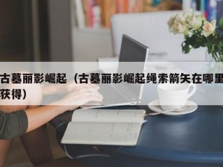 古墓丽影崛起（古墓丽影崛起绳索箭矢在哪里获得）