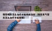 慢性咽炎怎么治疗才能彻底治好（慢性支气管炎怎么治疗才能除根）