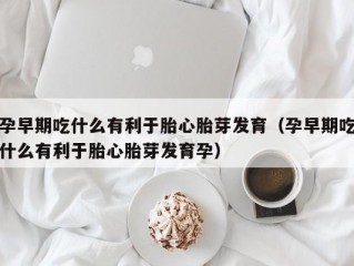 孕早期吃什么有利于胎心胎芽发育（孕早期吃什么有利于胎心胎芽发育孕）