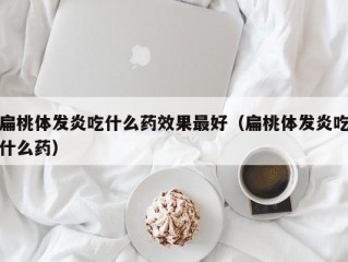 扁桃体发炎吃什么药效果最好（扁桃体发炎吃什么药）