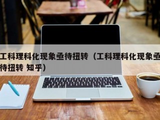 工科理科化现象亟待扭转（工科理科化现象亟待扭转 知乎）